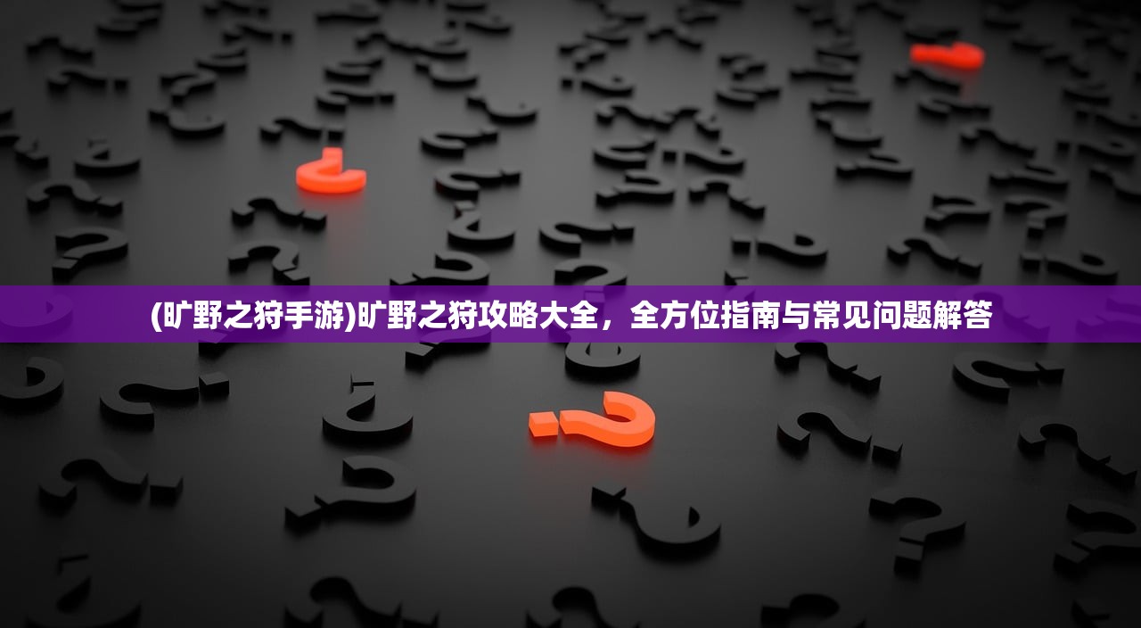 (旷野之狩手游)旷野之狩攻略大全，全方位指南与常见问题解答