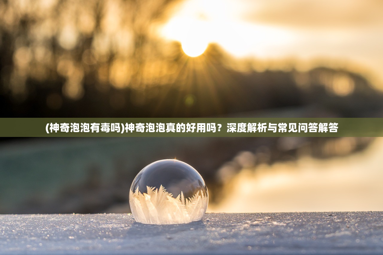 (神奇泡泡有毒吗)神奇泡泡真的好用吗？深度解析与常见问答解答