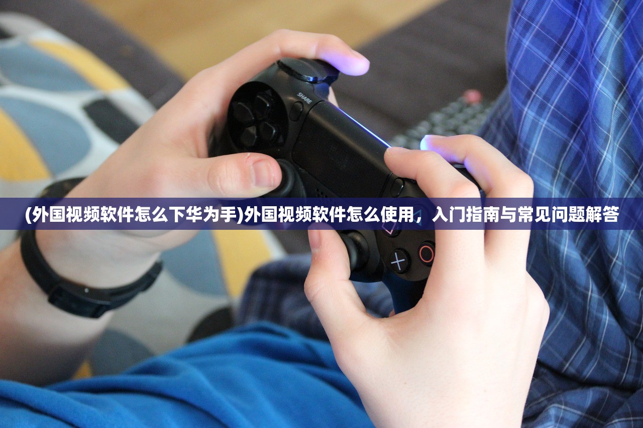 (外国视频软件怎么下华为手)外国视频软件怎么使用，入门指南与常见问题解答
