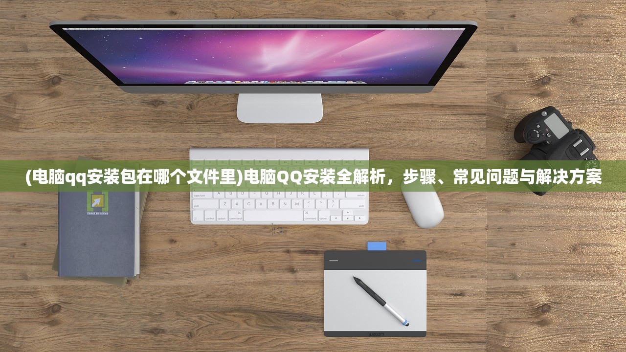 (电脑qq安装包在哪个文件里)电脑QQ安装全解析，步骤、常见问题与解决方案