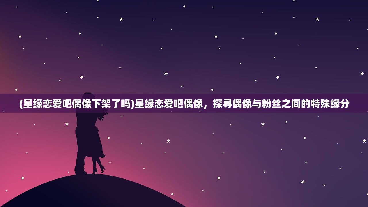 (星缘恋爱吧偶像下架了吗)星缘恋爱吧偶像，探寻偶像与粉丝之间的特殊缘分
