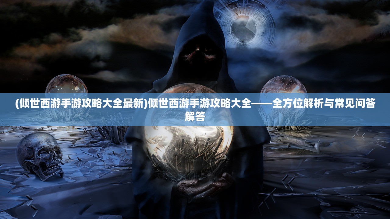 (倾世西游手游攻略大全最新)倾世西游手游攻略大全——全方位解析与常见问答解答